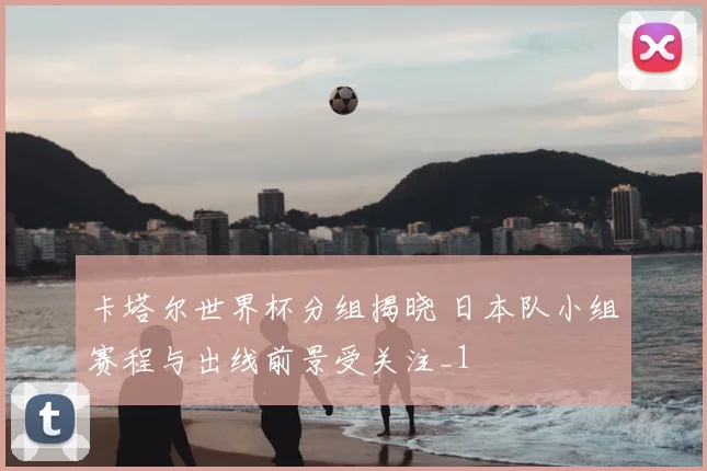 卡塔尔世界杯分组揭晓 日本队小组赛程与出线前景受关注_1