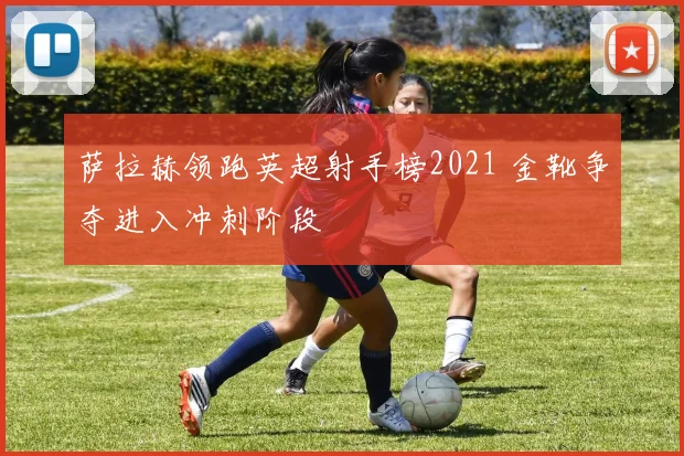 萨拉赫领跑英超射手榜2021 金靴争夺进入冲刺阶段