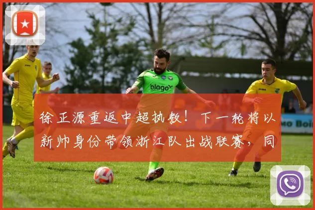 徐正源重返中超执教！下一轮将以新帅身份带领浙江队出战联赛，同时敲定三大新援加盟_刘浩帆_罗斯来_比赛