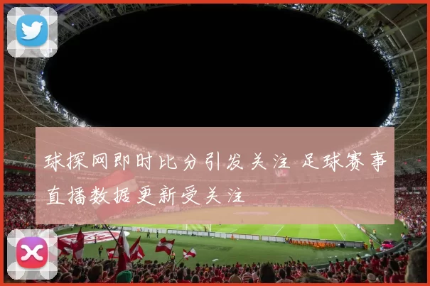 球探网即时比分引发关注 足球赛事直播数据更新受关注