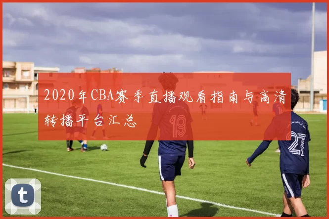 2020年CBA赛季直播观看指南与高清转播平台汇总