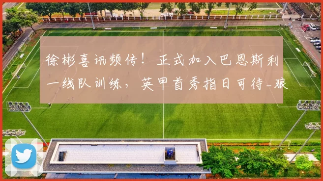 徐彬喜讯频传！正式加入巴恩斯利一线队训练，英甲首秀指日可待_狼队_中国球员_联赛