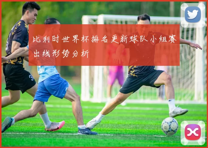 比利时世界杯排名更新球队小组赛出线形势分析