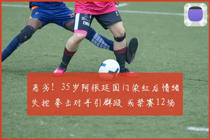 恶劣！35岁阿根廷国门染红后情绪失控 拳击对手引群殴 或禁赛12场