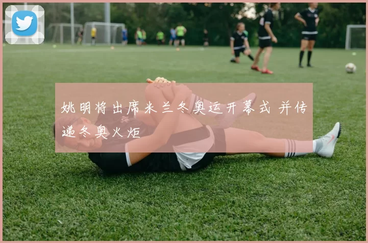 姚明将出席米兰冬奥运开幕式 并传递冬奥火炬