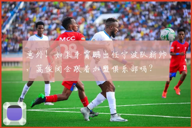 意外！如果李霄鹏出任宁波队新帅，蒿俊闵会跟着加盟俱乐部吗？