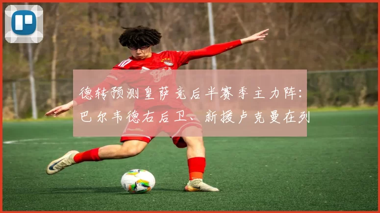 德转预测皇萨竞后半赛季主力阵：巴尔韦德右后卫、新援卢克曼在列