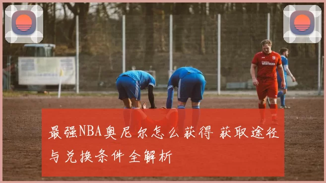 最强NBA奥尼尔怎么获得 获取途径与兑换条件全解析