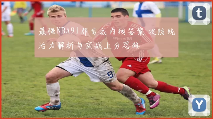 最强NBA91邓肯成内线答案 攻防统治力解析与实战上分思路