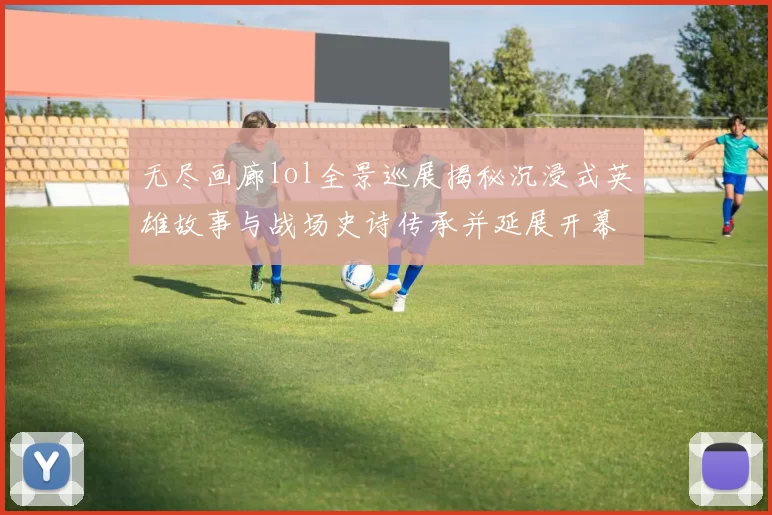 无尽画廊lol全景巡展揭秘沉浸式英雄故事与战场史诗传承并延展开幕盛典