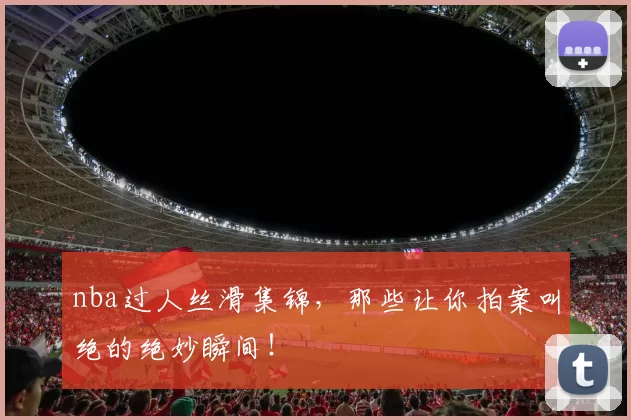 nba过人丝滑集锦，那些让你拍案叫绝的绝妙瞬间！