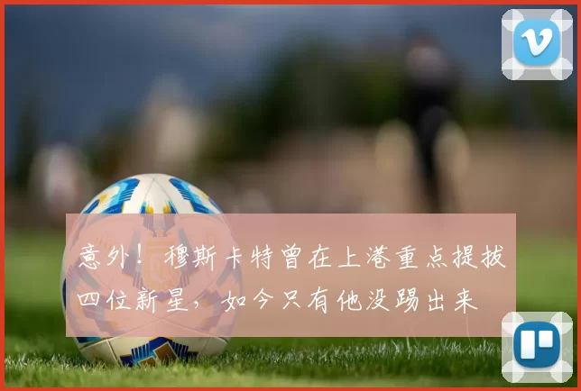 意外！穆斯卡特曾在上港重点提拔四位新星，如今只有他没踢出来