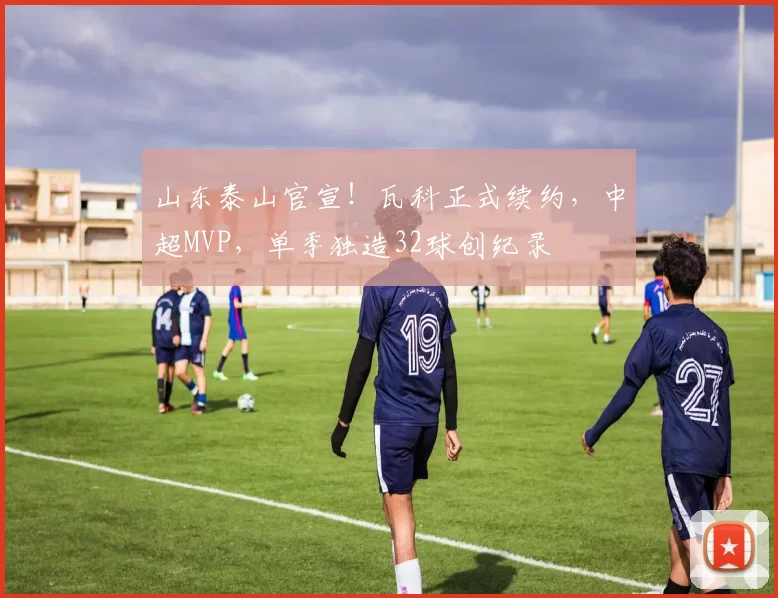 山东泰山官宣！瓦科正式续约，中超MVP，单季独造32球创纪录