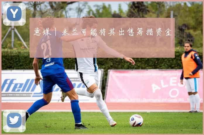 意媒丨米兰可能将其出售筹措资金