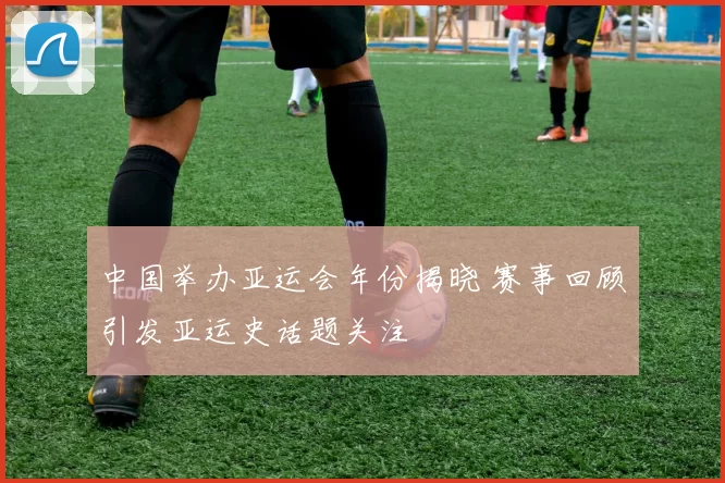中国举办亚运会年份揭晓 赛事回顾引发亚运史话题关注