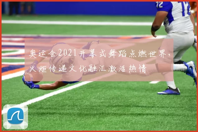 奥运会2021开幕式舞蹈点燃世界，火炬传递文化融汇激活热情