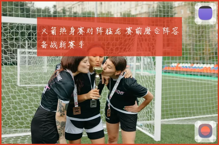 火箭热身赛对阵猛龙 赛前磨合阵容备战新赛季