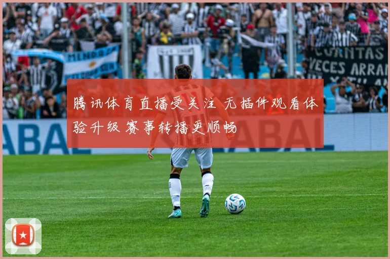 腾讯体育直播受关注 无插件观看体验升级 赛事转播更顺畅