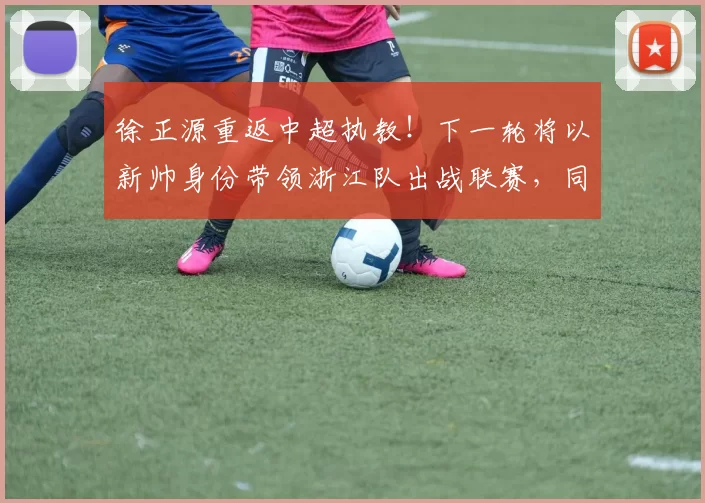 徐正源重返中超执教！下一轮将以新帅身份带领浙江队出战联赛，同时敲定三大新援加盟_刘浩帆_罗斯来_比赛
