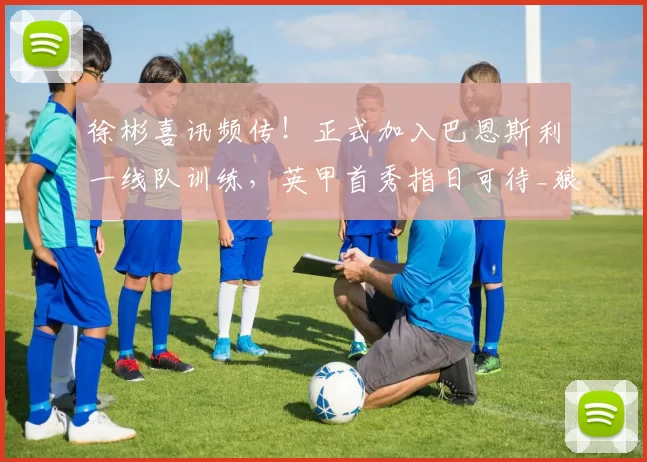 徐彬喜讯频传！正式加入巴恩斯利一线队训练，英甲首秀指日可待_狼队_中国球员_联赛