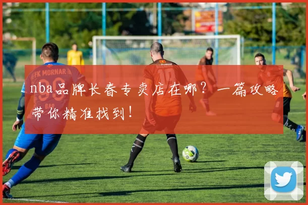 nba品牌长春专卖店在哪？一篇攻略带你精准找到！