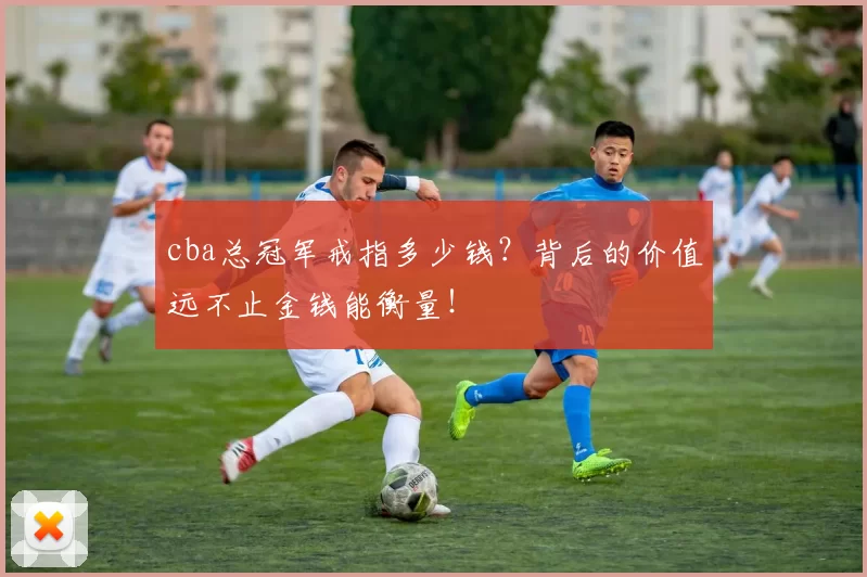 cba总冠军戒指多少钱？背后的价值远不止金钱能衡量！