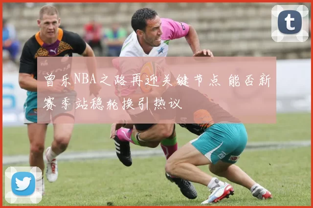 曾乐NBA之路再迎关键节点 能否新赛季站稳轮换引热议