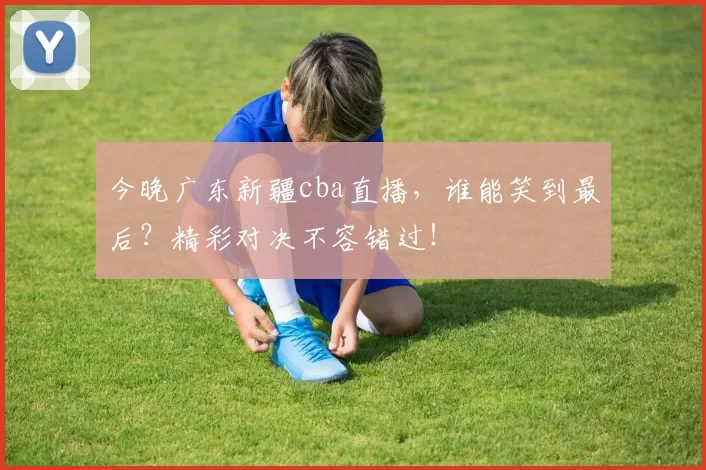 今晚广东新疆cba直播，谁能笑到最后？精彩对决不容错过！