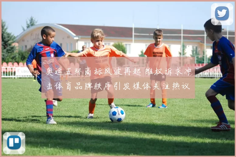 奥运五环商标风波再起 维权诉求冲击体育品牌秩序引发媒体关注热议
