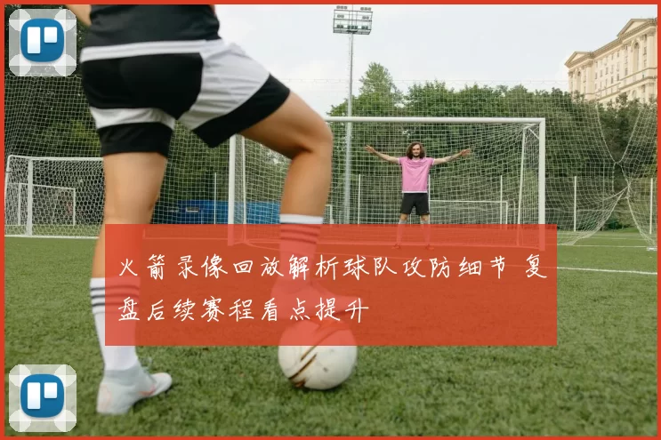 火箭录像回放解析球队攻防细节 复盘后续赛程看点提升