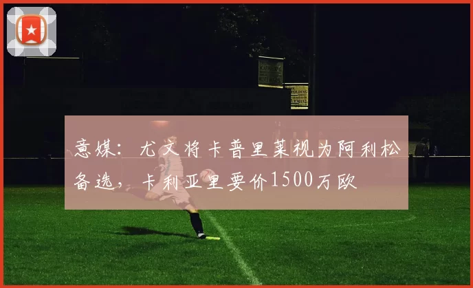 意媒：尤文将卡普里莱视为阿利松备选，卡利亚里要价1500万欧