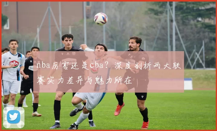 nba厉害还是cba？深度剖析两大联赛实力差异与魅力所在