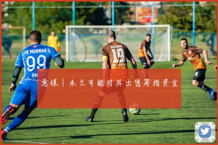 意媒丨米兰可能将其出售筹措资金