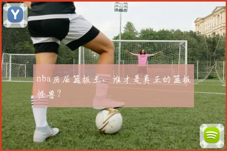 nba历届篮板王，谁才是真正的篮板怪兽？