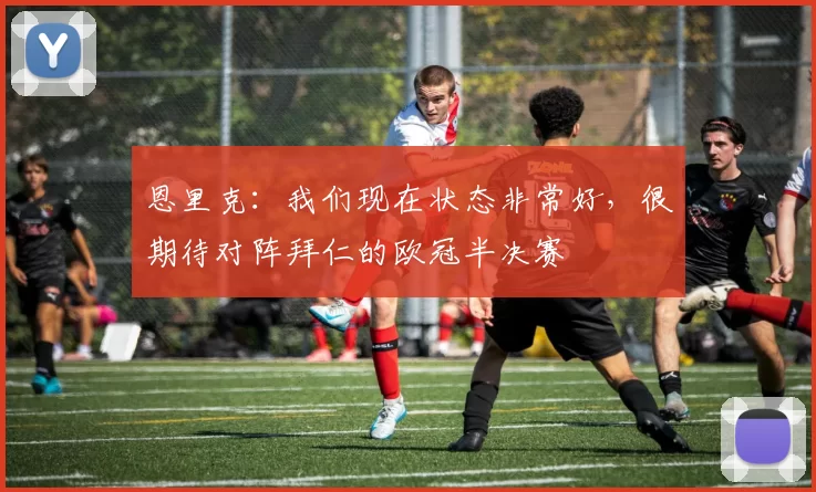 恩里克：我们现在状态非常好，很期待对阵拜仁的欧冠半决赛