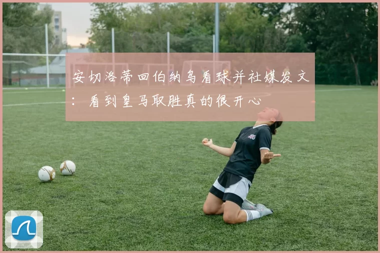 安切洛蒂回伯纳乌看球并社媒发文:看到皇马取胜真的很开心