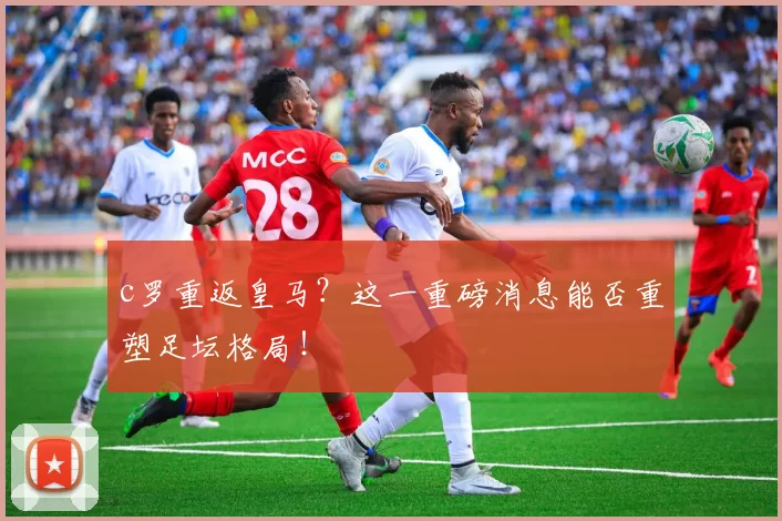 c罗重返皇马？这一重磅消息能否重塑足坛格局！